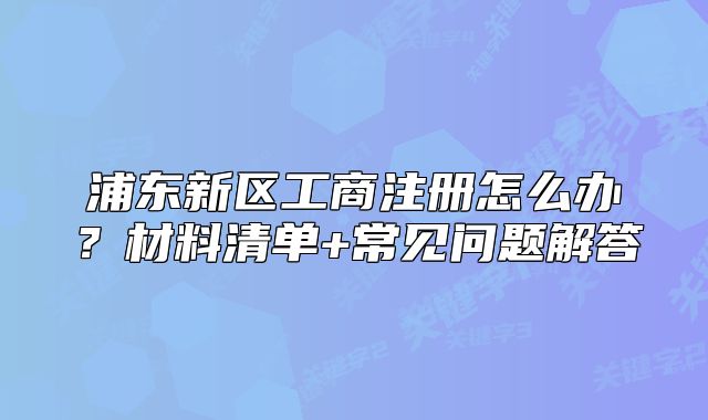 浦東新區(qū)工商注冊(cè)怎么辦？材料清單+常見(jiàn)問(wèn)題解答
