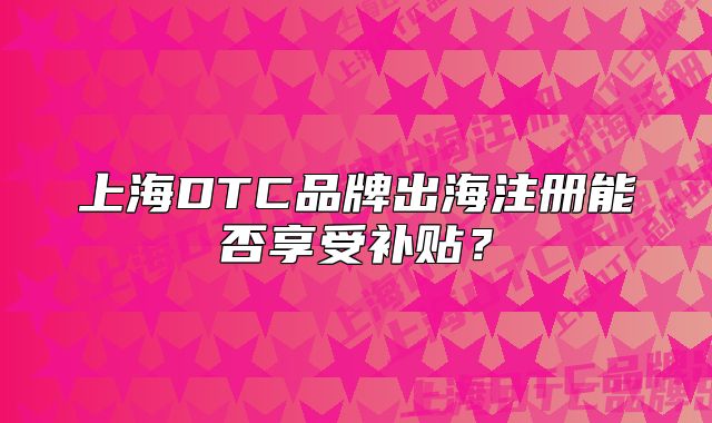 上海DTC品牌出海注冊(cè)能否享受補(bǔ)貼？