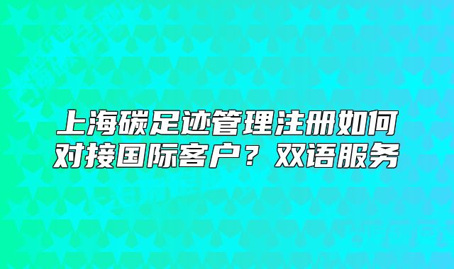 上海碳足跡管理注冊(cè)如何對(duì)接國際客戶？雙語服務(wù)