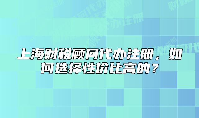 上海財稅顧問代辦注冊，如何選擇性價比高的？
