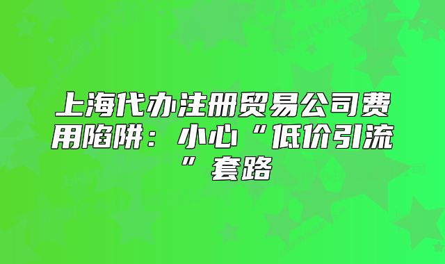 上海代辦注冊(cè)貿(mào)易公司費(fèi)用陷阱：小心“低價(jià)引流”套路