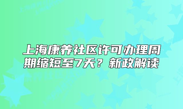 上海康養(yǎng)社區(qū)許可辦理周期縮短至7天？新政解讀