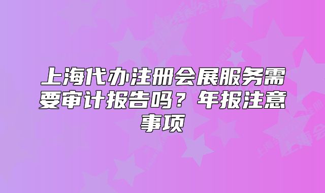 上海代辦注冊會展服務(wù)需要審計報告嗎？年報注意事項