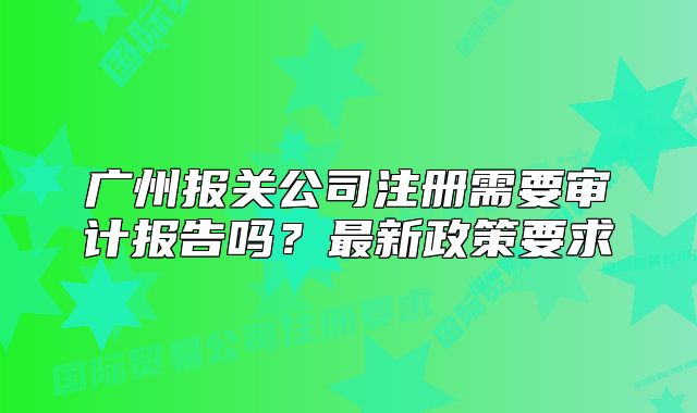 廣州報(bào)關(guān)公司注冊(cè)需要審計(jì)報(bào)告嗎？最新政策要求
