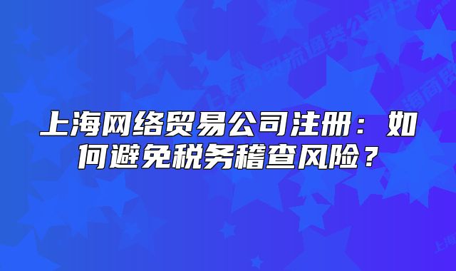 上海網(wǎng)絡貿(mào)易公司注冊：如何避免稅務稽查風險？