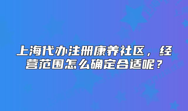 上海代辦注冊康養(yǎng)社區(qū)，經(jīng)營范圍怎么確定合適呢？