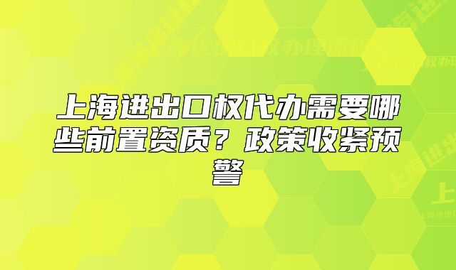 上海進(jìn)出口權(quán)代辦需要哪些前置資質(zhì)？政策收緊預(yù)警
