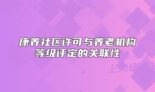 康養(yǎng)社區(qū)許可與養(yǎng)老機(jī)構(gòu)等級評定的關(guān)聯(lián)性