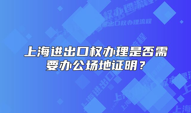 上海進(jìn)出口權(quán)辦理是否需要辦公場(chǎng)地證明？