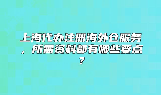 上海代辦注冊(cè)海外倉(cāng)服務(wù)，所需資料都有哪些要點(diǎn)？