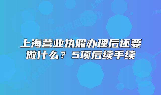 上海營業(yè)執(zhí)照辦理后還要做什么？5項后續(xù)手續(xù)