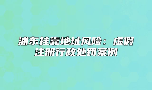 浦東掛靠地址風(fēng)險(xiǎn)：虛假注冊行政處罰案例