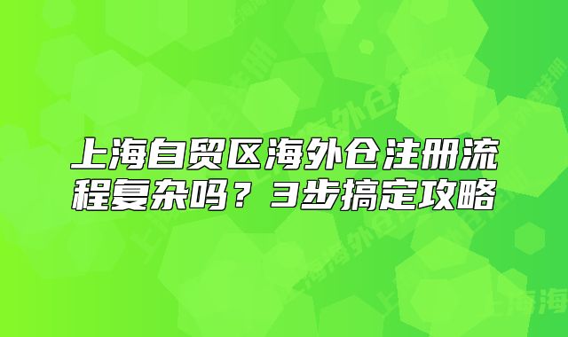 上海自貿(mào)區(qū)海外倉注冊流程復(fù)雜嗎？3步搞定攻略