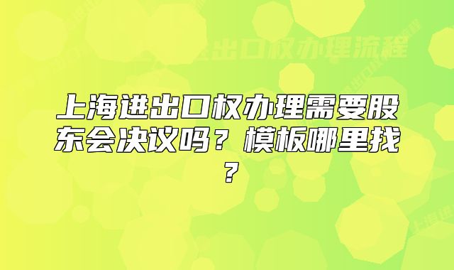 上海進出口權(quán)辦理需要股東會決議嗎？模板哪里找？