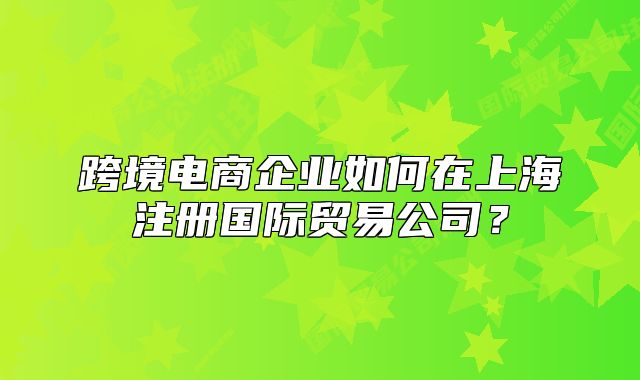 跨境電商企業(yè)如何在上海注冊國際貿(mào)易公司？