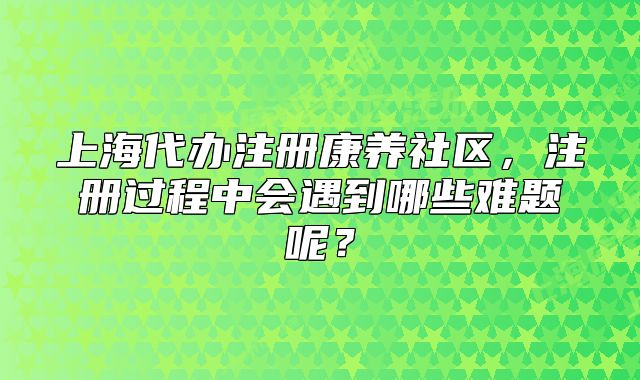 上海代辦注冊(cè)康養(yǎng)社區(qū)，注冊(cè)過(guò)程中會(huì)遇到哪些難題呢？