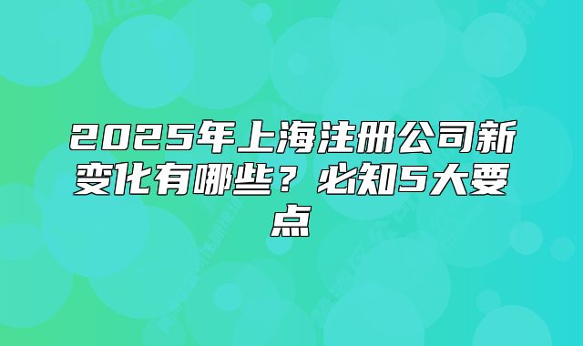 2025年上海注冊公司新變化有哪些？必知5大要點