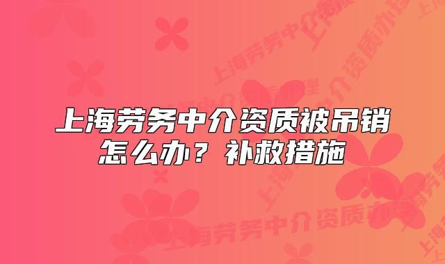 上海勞務(wù)中介資質(zhì)被吊銷怎么辦？補救措施