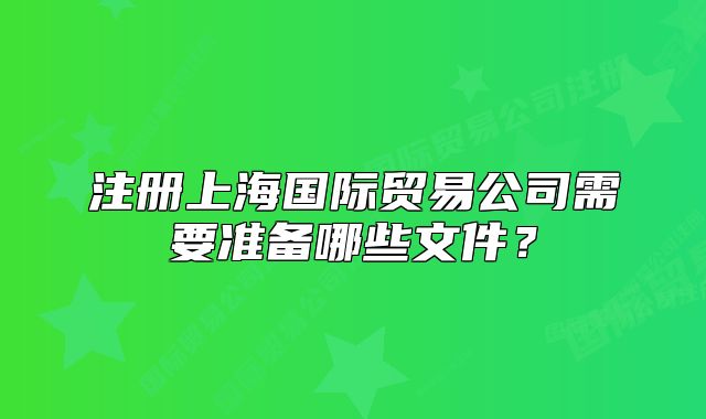 注冊(cè)上海國(guó)際貿(mào)易公司需要準(zhǔn)備哪些文件？