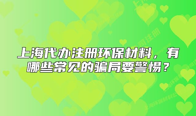 上海代辦注冊(cè)環(huán)保材料，有哪些常見的騙局要警惕？