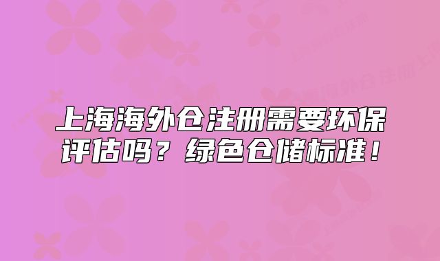 上海海外倉注冊需要環(huán)保評估嗎？綠色倉儲標(biāo)準(zhǔn)！