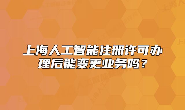 上海人工智能注冊許可辦理后能變更業(yè)務(wù)嗎？