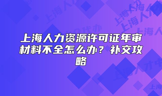 上海人力資源許可證年審材料不全怎么辦？補交攻略