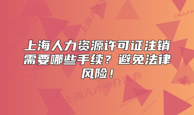 上海人力資源許可證注銷需要哪些手續(xù)？避免法律風(fēng)險(xiǎn)！