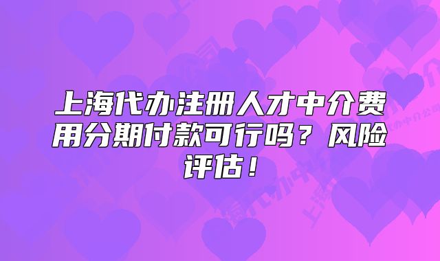 上海代辦注冊(cè)人才中介費(fèi)用分期付款可行嗎？風(fēng)險(xiǎn)評(píng)估！