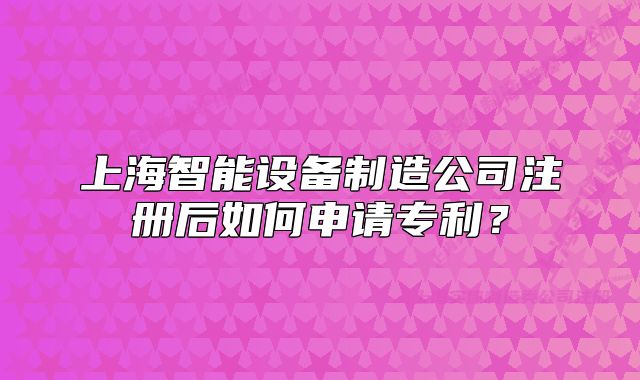 上海智能設(shè)備制造公司注冊后如何申請專利？