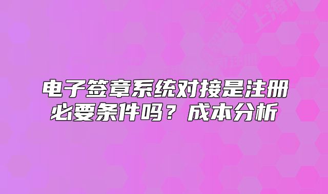 電子簽章系統(tǒng)對接是注冊必要條件嗎？成本分析