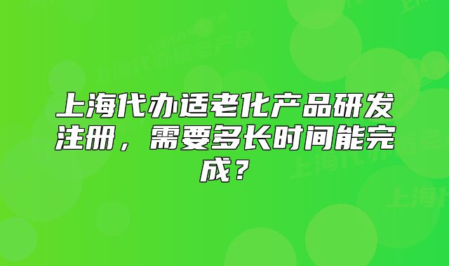 上海代辦適老化產品研發(fā)注冊，需要多長時間能完成？