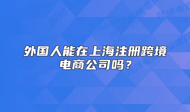 外國人能在上海注冊跨境電商公司嗎？