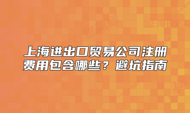 上海進出口貿易公司注冊費用包含哪些？避坑指南
