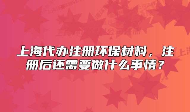 上海代辦注冊環(huán)保材料，注冊后還需要做什么事情？