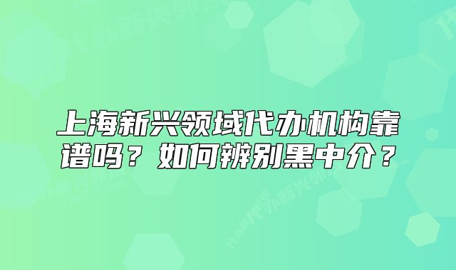 上海新興領(lǐng)域代辦機構(gòu)靠譜嗎？如何辨別黑中介？