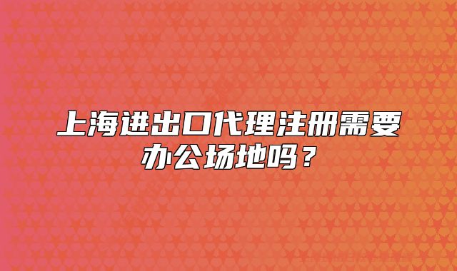 上海進出口代理注冊需要辦公場地嗎？