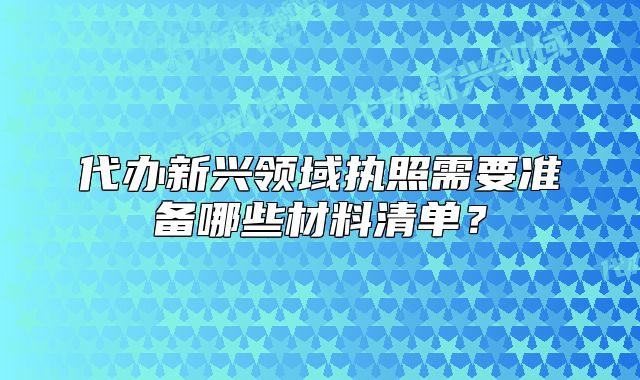 代辦新興領域執(zhí)照需要準備哪些材料清單？