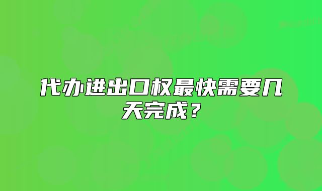 代辦進(jìn)出口權(quán)最快需要幾天完成？