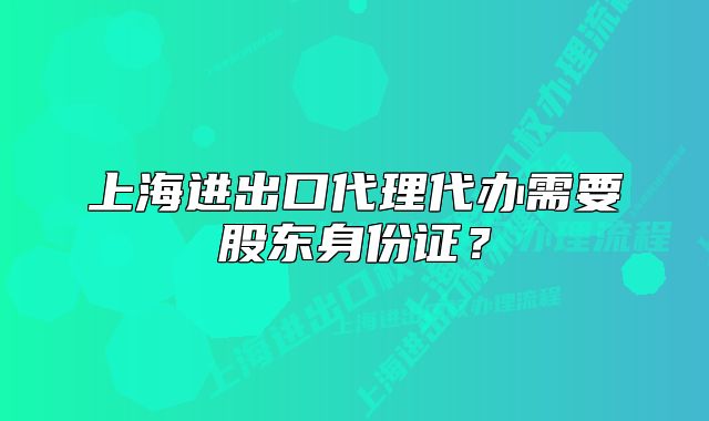 上海進(jìn)出口代理代辦需要股東身份證?