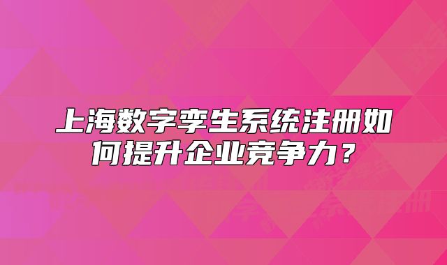 上海數(shù)字孿生系統(tǒng)注冊如何提升企業(yè)競爭力？