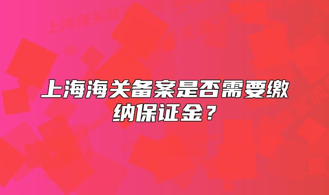 上海海關(guān)備案是否需要繳納保證金？