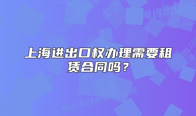 上海進出口權(quán)辦理需要租賃合同嗎？