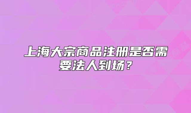 上海大宗商品注冊(cè)是否需要法人到場(chǎng)？
