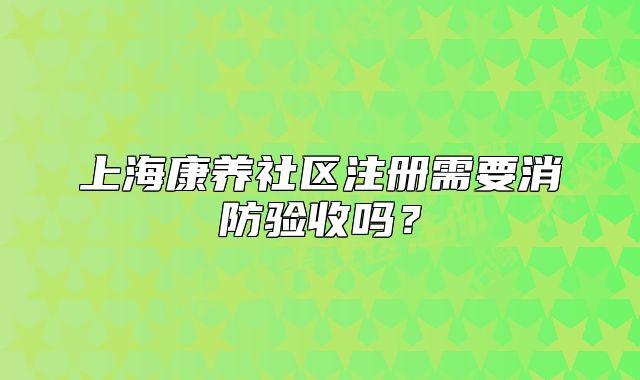 上?？叼B(yǎng)社區(qū)注冊(cè)需要消防驗(yàn)收嗎？