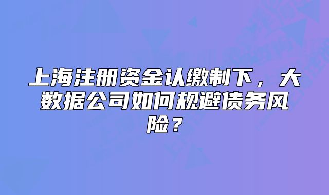 上海注冊資金認繳制下，大數(shù)據(jù)公司如何規(guī)避債務(wù)風(fēng)險？