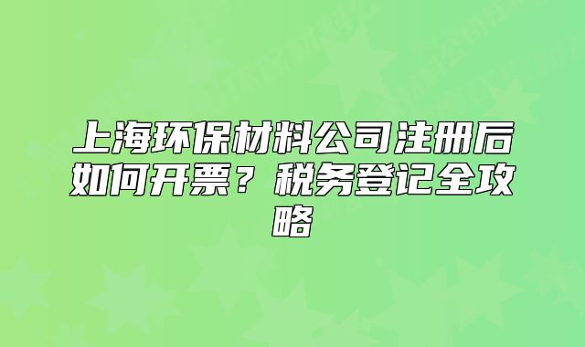 上海環(huán)保材料公司注冊后如何開票？稅務(wù)登記全攻略