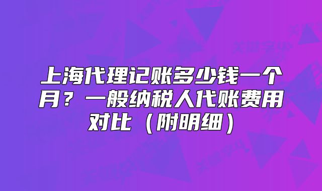 上海代理記賬多少錢(qián)一個(gè)月？一般納稅人代賬費(fèi)用對(duì)比（附明細(xì)）