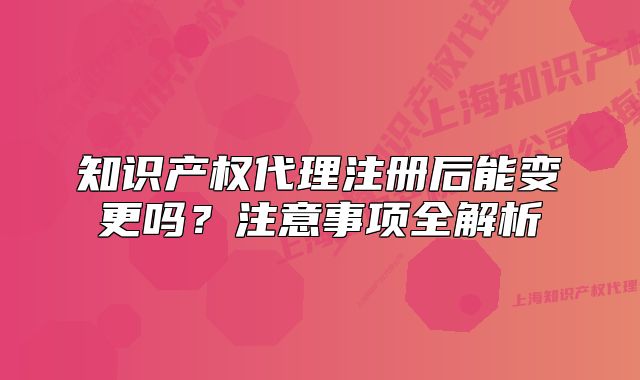 知識產(chǎn)權(quán)代理注冊后能變更嗎？注意事項全解析