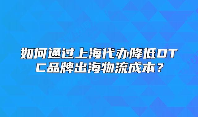 如何通過上海代辦降低DTC品牌出海物流成本？